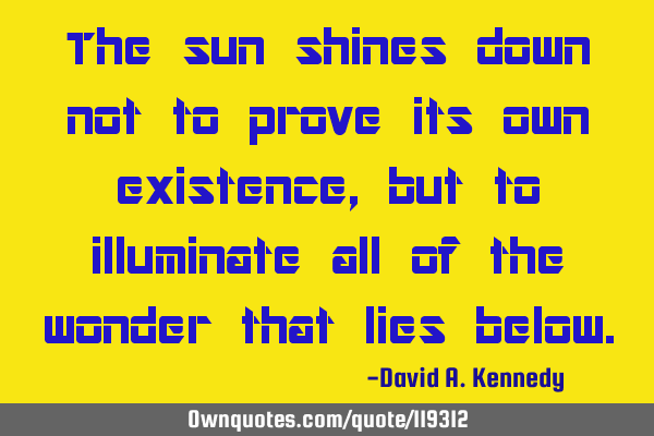 The sun shines down not to prove its own existence, but to illuminate all of the wonder that lies