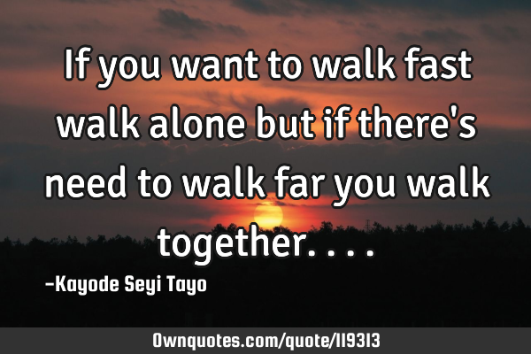 If you want to walk fast walk alone but if there