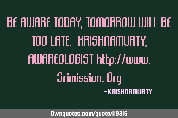 BE AWARE TODAY, TOMORROW WILL BE TOO LATE. KRISHNAMURTY, AWAREOLOGIST http://