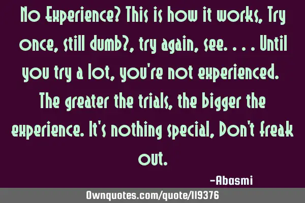 No Experience? This is how it works, Try once,still dumb?,try again, see....until you try a lot,