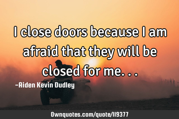I close doors because I am afraid that they will be closed for