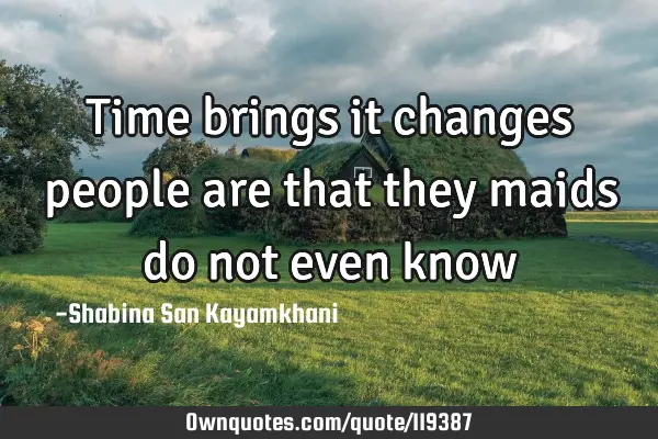 Time brings it changes people are that they maids do not even