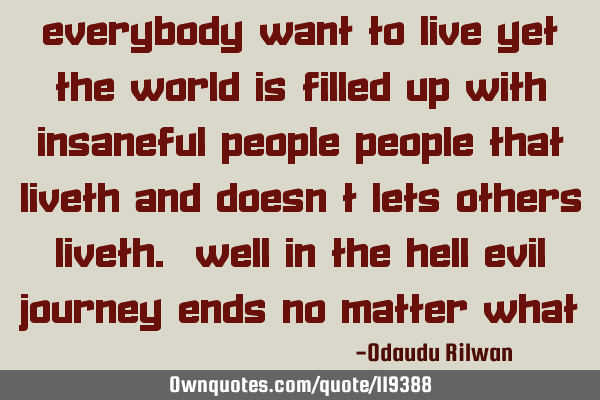 Everybody want to live yet the world is filled up with insaneful people people that liveth and