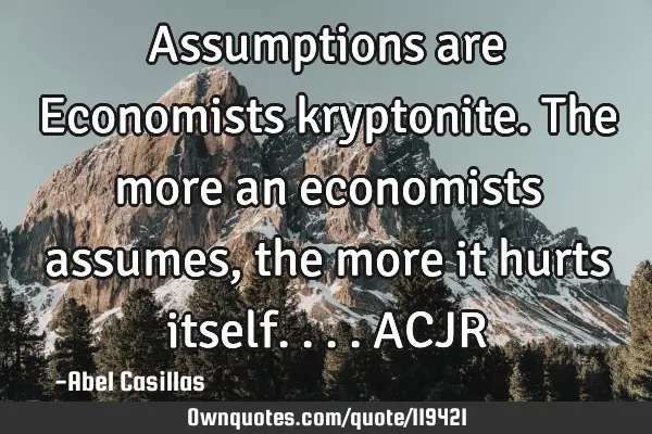 Assumptions are Economists kryptonite. The more an economists assumes, the more it hurts itself....