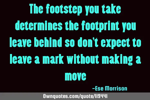 The footstep you take determines the footprint you leave behind so don