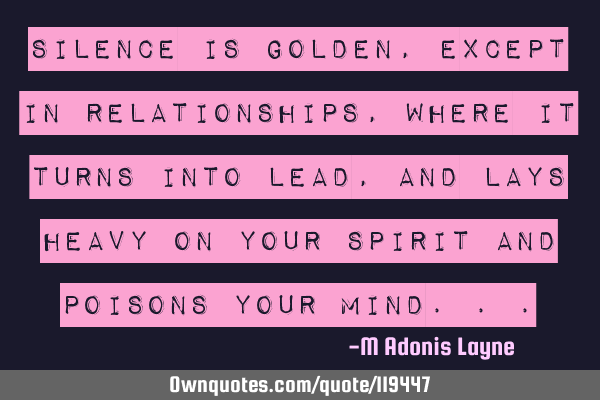 Silence is golden, except in relationships, where it turns into lead, and lays heavy on your spirit