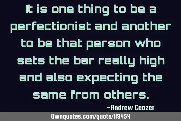 It is one thing to be a perfectionist and another to be that person who sets the bar really high
