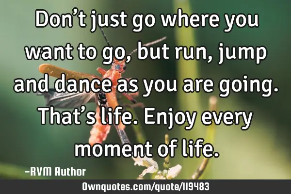 Don’t just go where you want to go, but run, jump and dance as you are going. That’s life. E