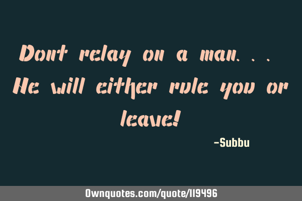 Dont relay on a man... He will either rule you or leave!