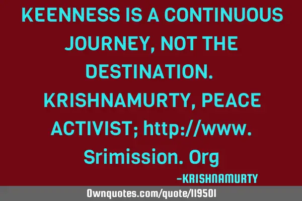KEENNESS IS A CONTINUOUS JOURNEY, NOT THE DESTINATION. KRISHNAMURTY, PEACE ACTIVIST; http://