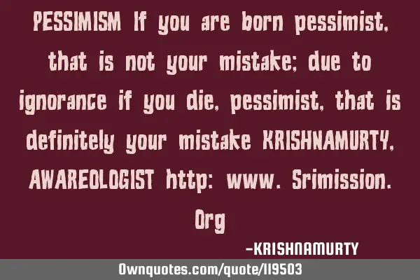PESSIMISM If you are born pessimist, that is not your mistake; due to ignorance if you die,
