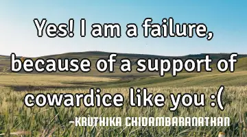 Yes! I am a failure,because of a support of cowardice like you :(
