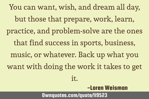 You can want, wish, and dream all day, but those that prepare, work, learn, practice, and problem-