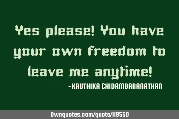 Yes please! You have your own freedom to leave me anytime!