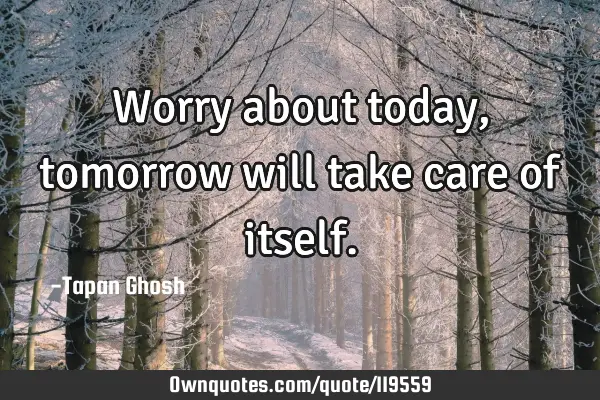 Worry about today, tomorrow will take care of