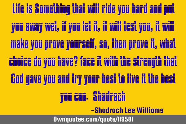 Life is Something that will ride you hard and put you away wet, if you let it, it will test you, it