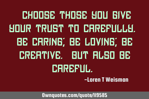 Choose those you give your trust too carefully. Be caring; be loving; be creative. But also be