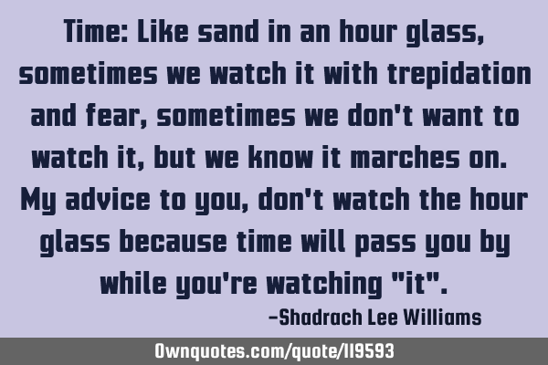 Time: Like sand in an hour glass, sometimes we watch it with trepidation and fear, sometimes we don