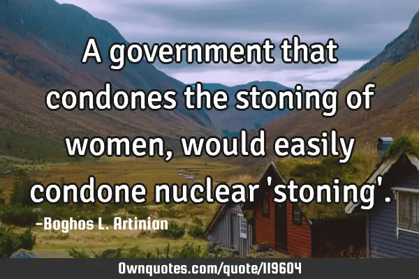 A government that condones the stoning of women, would easily condone nuclear 