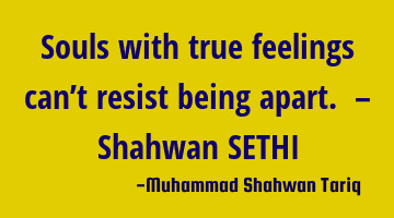 Souls with true feelings can’t resist being apart. – Shahwan SETHI