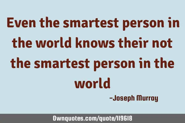 Even the smartest person in the world knows their not the smartest person in the