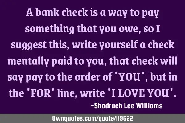 A bank check is a way to pay something that you owe, so i suggest this, write yourself a check