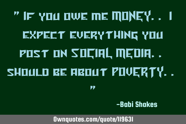 " If you owe me MONEY.. I expect everything you post on SOCIAL MEDIA.. should be about POVERTY.. "