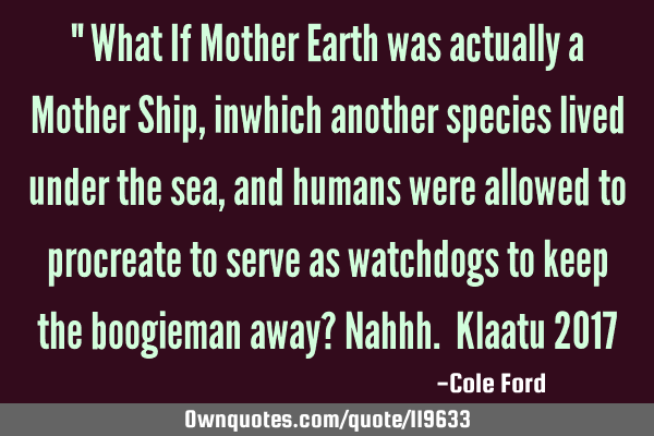 " What If Mother Earth was actually a Mother Ship, inwhich another species lived under the sea, and