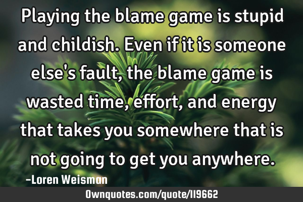 Playing the blame game is stupid and childish. Even if it is someone else