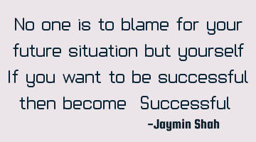 No one is to blame for your future situation but yourself. If you want to be successful, then