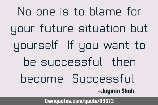 No one is to blame for your future situation but yourself. If you want to be successful, then