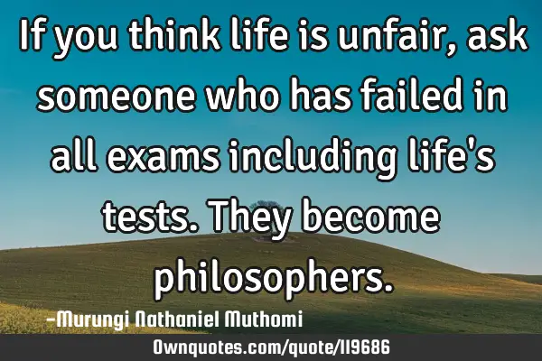 If you think life is unfair, ask someone who has failed in all exams including life