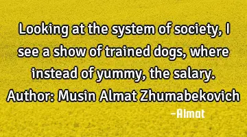 Looking at the system of society, I see a show of trained dogs, where instead of yummy, the salary.