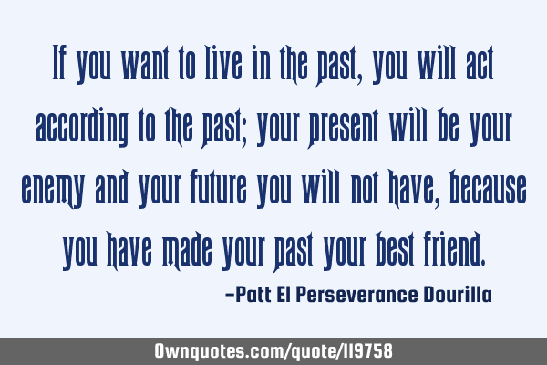 If you want to live in the past, you will act according to the past; your present will be your