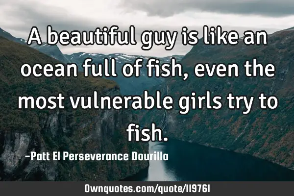 A beautiful guy is like an ocean full of fish, even the most vulnerable girls try to