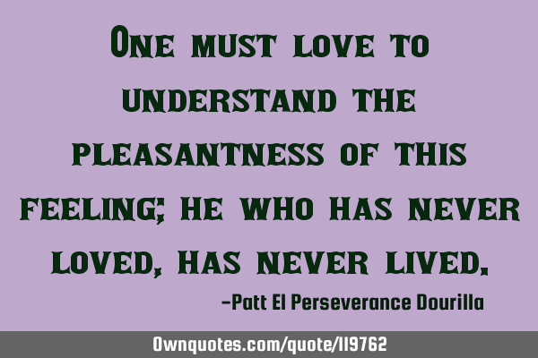 One must love to understand the pleasantness of this feeling; he who has never loved, has never