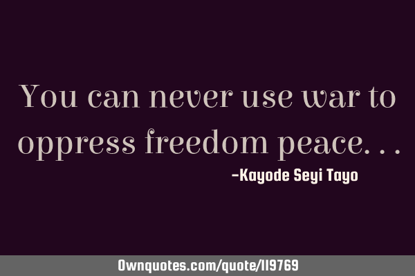 You can never use war to oppress freedom