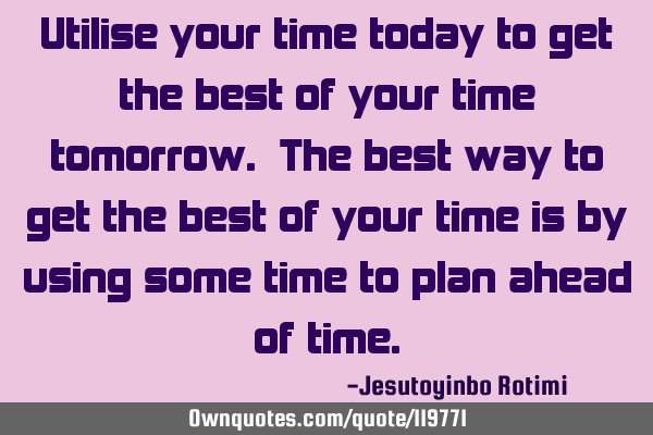 Utilise your time today to get the best of your time tomorrow. The best way to get the best of your