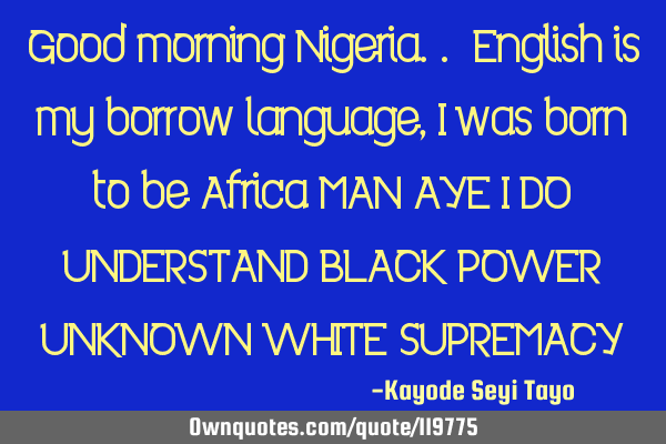 Good morning Nigeria.. English is my borrow language, I was born to be Africa MAN AYE I DO UNDERSTAN