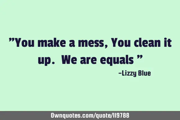 "You make a mess , You clean it up. We are equals "