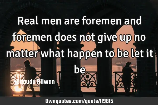 Real men are foremen and foremen does not give up no matter what happen to be let it