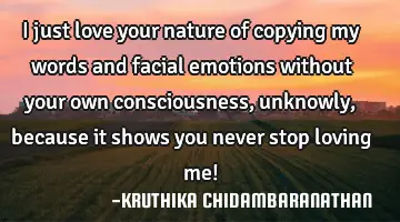 I just love your nature of copying my words and facial emotions without your own consciousness,