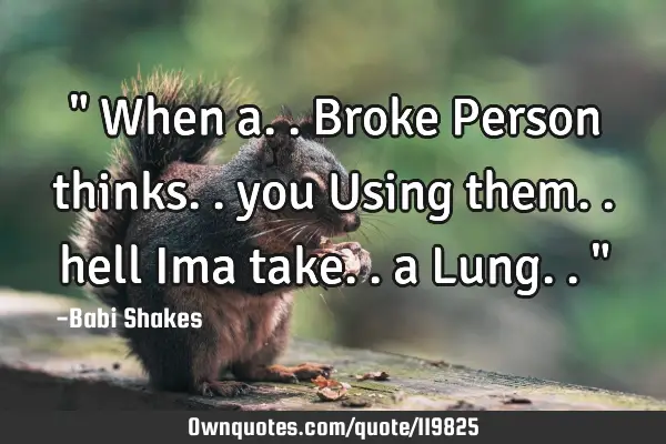 " When a.. Broke Person thinks.. you Using them.. hell Ima take.. a Lung.. "
