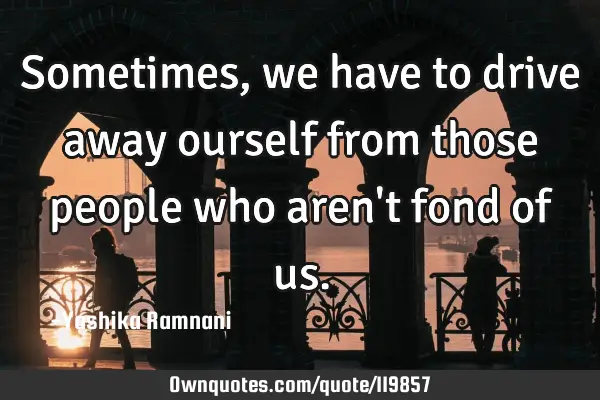 Sometimes , we have to drive away ourself from those people who aren