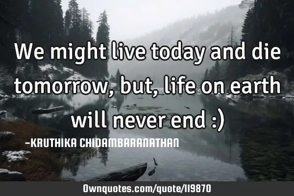 We might live today and die tomorrow,but, life on earth will never end :)