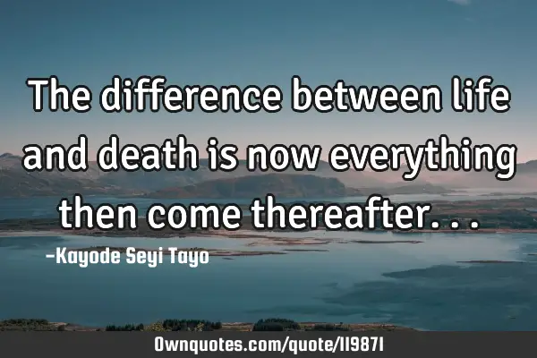 The difference between life and death is now everything then come