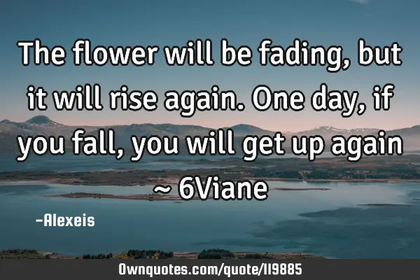 The flower will be fading, but it will rise again. One day, if you fall, you will get up again ~ 6V
