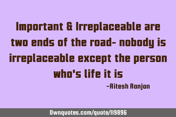 Important & Irreplaceable are two ends of the road- nobody is irreplaceable except the person who