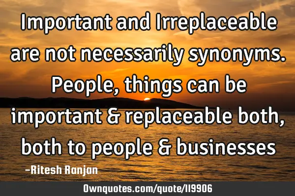 Important and Irreplaceable are not necessarily synonyms. People, things can be important &
