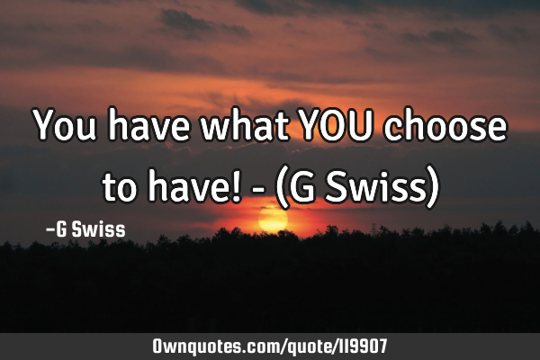 You have what YOU choose to have! - (G Swiss)